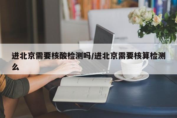 进北京需要核酸检测吗/进北京需要核算检测么