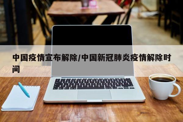 中国疫情宣布解除/中国新冠肺炎疫情解除时间
