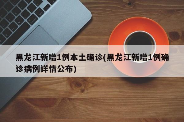 黑龙江新增1例本土确诊(黑龙江新增1例确诊病例详情公布)