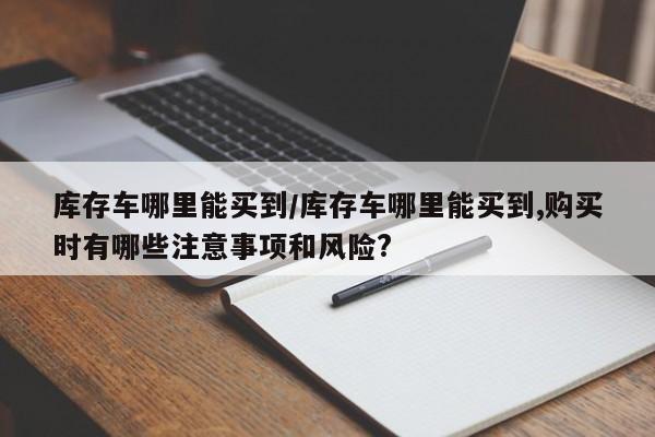 库存车哪里能买到/库存车哪里能买到,购买时有哪些注意事项和风险?