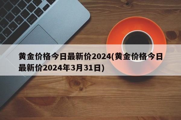 黄金价格今日最新价2024(黄金价格今日最新价2024年3月31日)