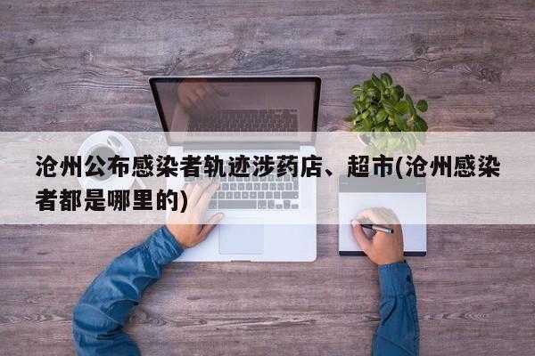 沧州公布感染者轨迹涉药店、超市(沧州感染者都是哪里的)