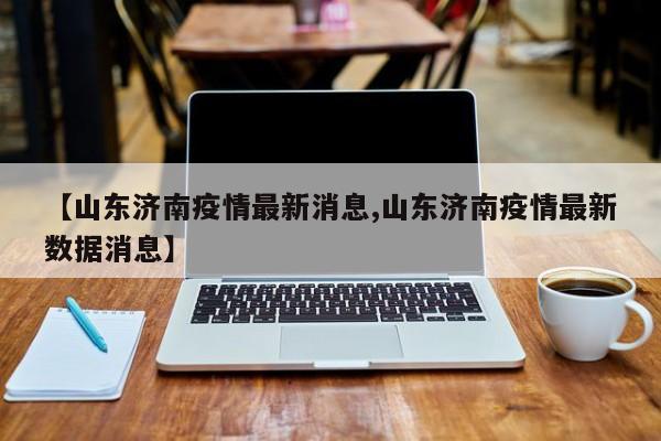 【山东济南疫情最新消息,山东济南疫情最新数据消息】