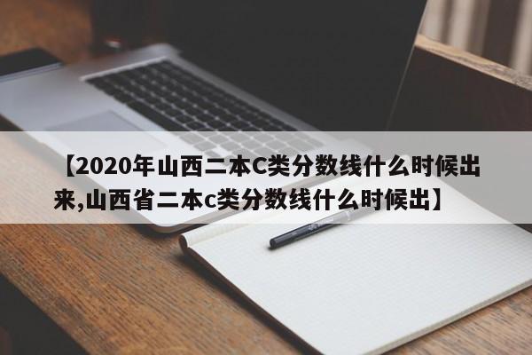 【2020年山西二本C类分数线什么时候出来,山西省二本c类分数线什么时候出】