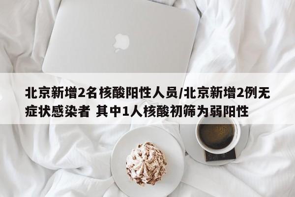 北京新增2名核酸阳性人员/北京新增2例无症状感染者 其中1人核酸初筛为弱阳性