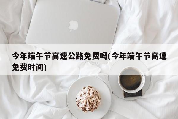 今年端午节高速公路免费吗(今年端午节高速免费时间)