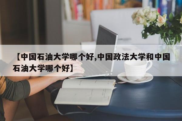 【中国石油大学哪个好,中国政法大学和中国石油大学哪个好】
