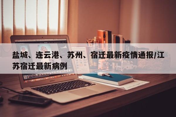 盐城、连云港、苏州、宿迁最新疫情通报/江苏宿迁最新病例