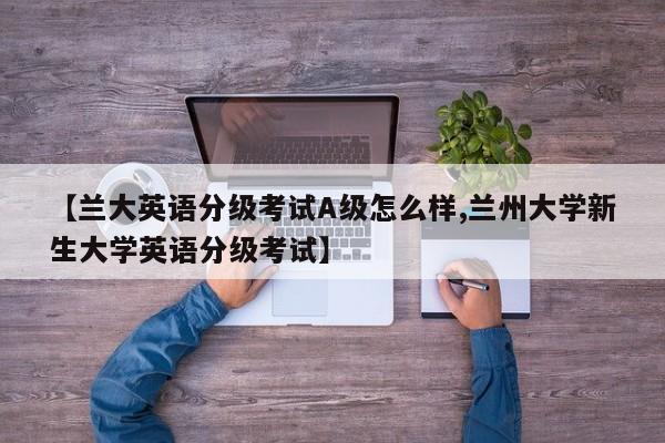 【兰大英语分级考试A级怎么样,兰州大学新生大学英语分级考试】