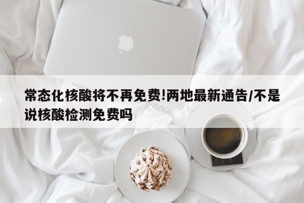 常态化核酸将不再免费!两地最新通告/不是说核酸检测免费吗