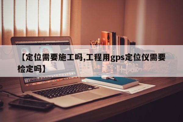 【定位需要施工吗,工程用gps定位仪需要检定吗】
