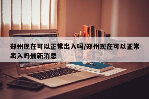 郑州现在可以正常出入吗/郑州现在可以正常出入吗最新消息
