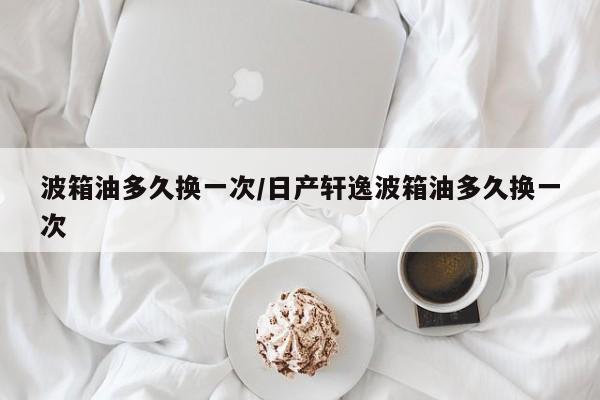 波箱油多久换一次/日产轩逸波箱油多久换一次