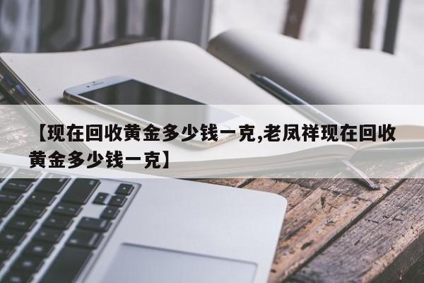 【现在回收黄金多少钱一克,老凤祥现在回收黄金多少钱一克】