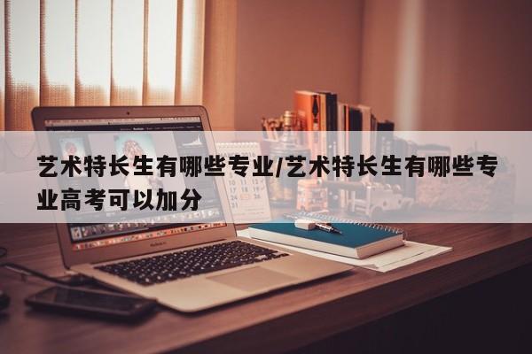 艺术特长生有哪些专业/艺术特长生有哪些专业高考可以加分