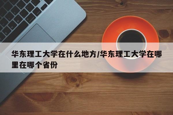 华东理工大学在什么地方/华东理工大学在哪里在哪个省份