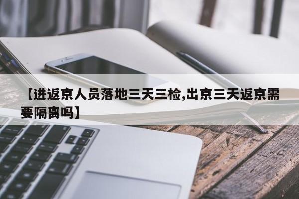 【进返京人员落地三天三检,出京三天返京需要隔离吗】