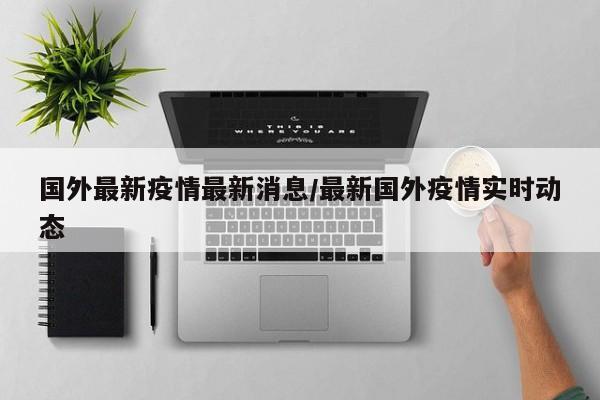 国外最新疫情最新消息/最新国外疫情实时动态