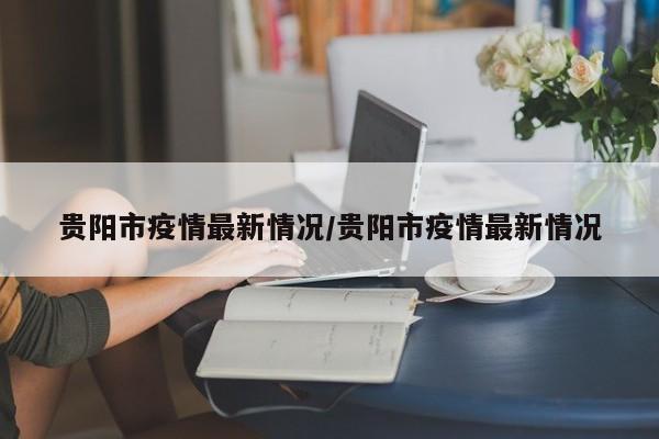 贵阳市疫情最新情况/贵阳市疫情最新情况