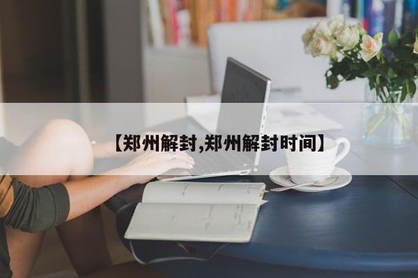 【郑州解封,郑州解封时间】