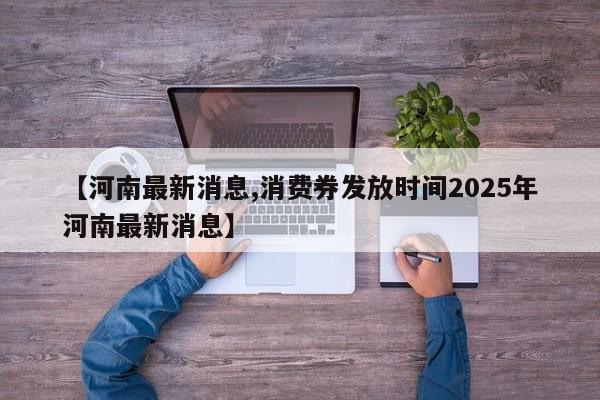 【河南最新消息,消费券发放时间2025年河南最新消息】