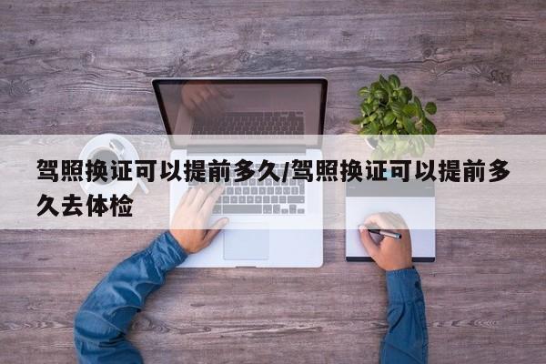 驾照换证可以提前多久/驾照换证可以提前多久去体检
