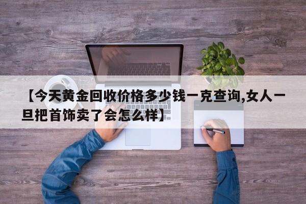 【今天黄金回收价格多少钱一克查询,女人一旦把首饰卖了会怎么样】
