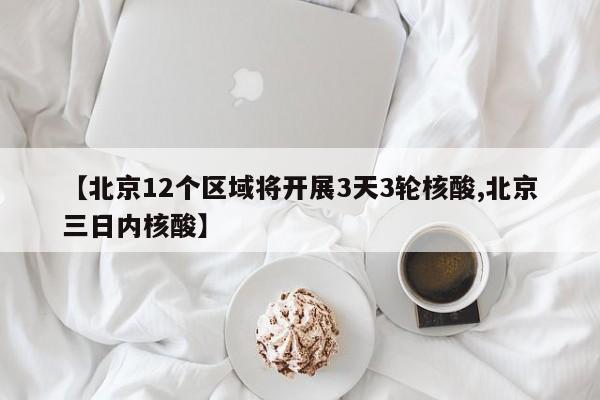 【北京12个区域将开展3天3轮核酸,北京三日内核酸】