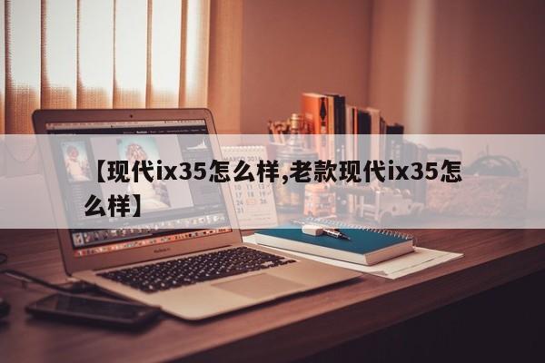【现代ix35怎么样,老款现代ix35怎么样】