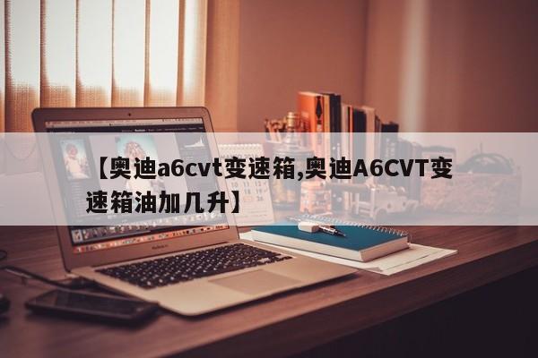 【奥迪a6cvt变速箱,奥迪A6CVT变速箱油加几升】