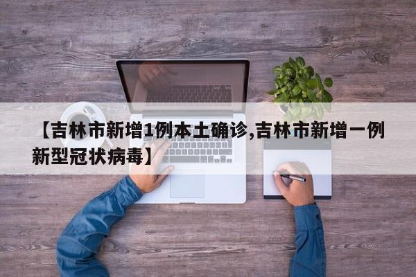 【吉林市新增1例本土确诊,吉林市新增一例新型冠状病毒】