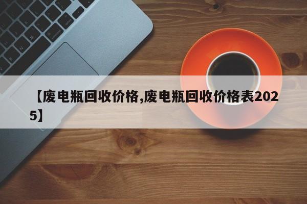 【废电瓶回收价格,废电瓶回收价格表2025】