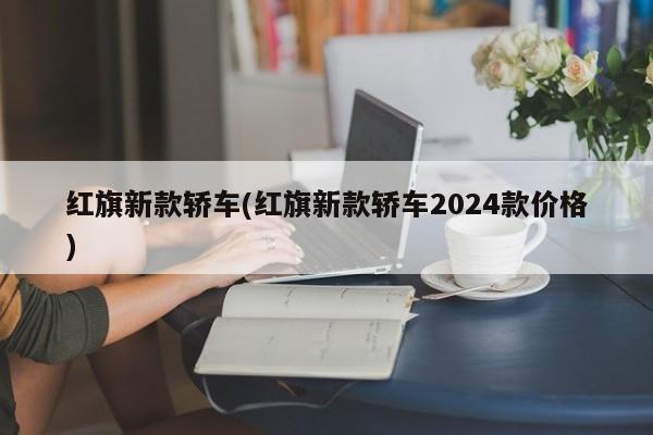 红旗新款轿车(红旗新款轿车2024款价格)