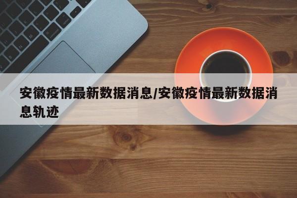 安徽疫情最新数据消息/安徽疫情最新数据消息轨迹