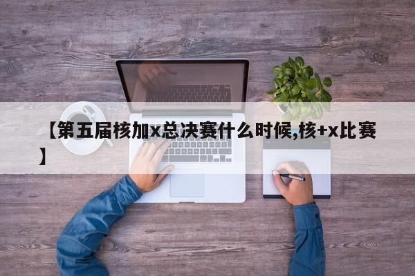 【第五届核加x总决赛什么时候,核+x比赛】