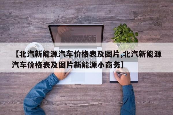 【北汽新能源汽车价格表及图片,北汽新能源汽车价格表及图片新能源小商务】