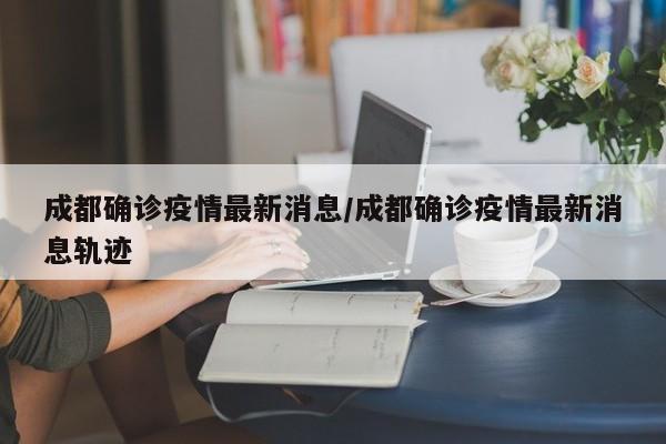 成都确诊疫情最新消息/成都确诊疫情最新消息轨迹