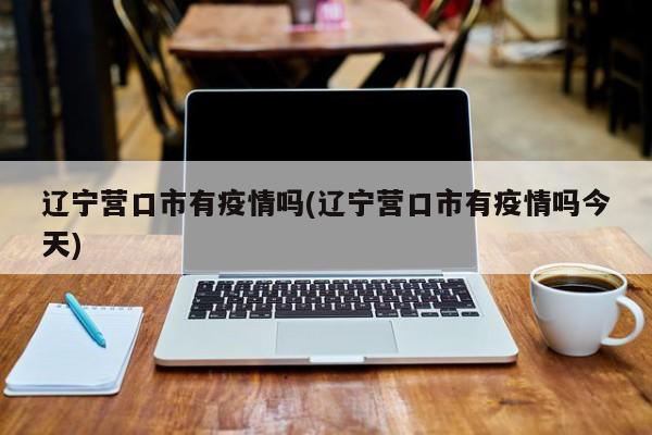 辽宁营口市有疫情吗(辽宁营口市有疫情吗今天)