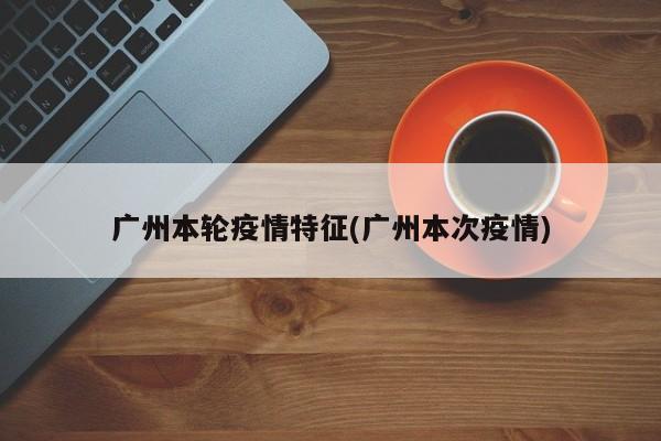 广州本轮疫情特征(广州本次疫情)