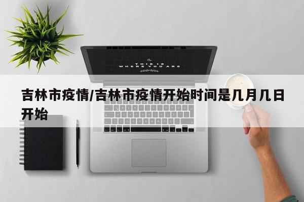 吉林市疫情/吉林市疫情开始时间是几月几日开始