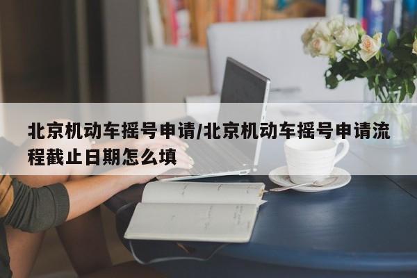 北京机动车摇号申请/北京机动车摇号申请流程截止日期怎么填