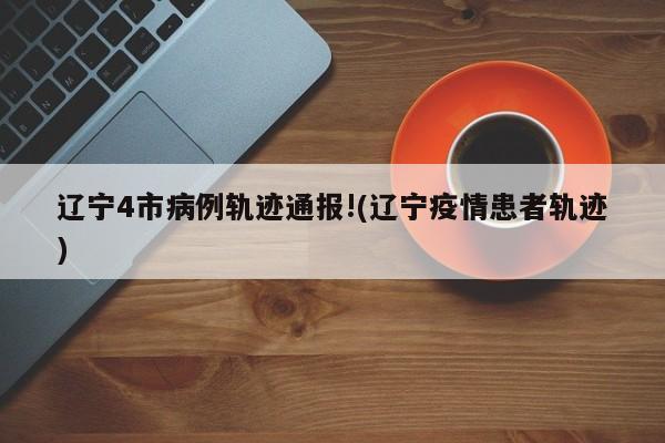 辽宁4市病例轨迹通报!(辽宁疫情患者轨迹)
