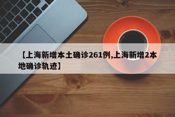 【上海新增本土确诊261例,上海新增2本地确诊轨迹】