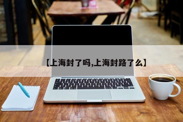 【上海封了吗,上海封路了么】