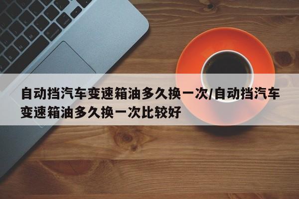 自动挡汽车变速箱油多久换一次/自动挡汽车变速箱油多久换一次比较好