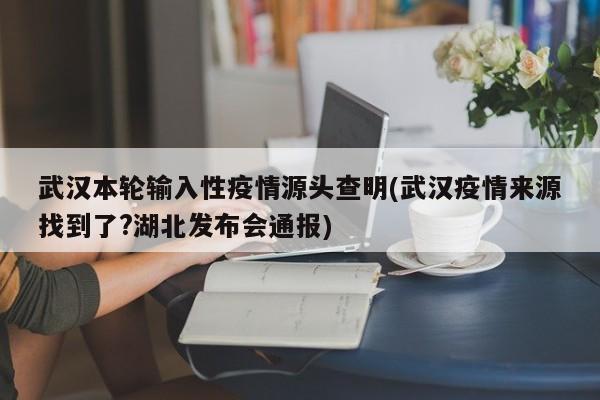 武汉本轮输入性疫情源头查明(武汉疫情来源找到了?湖北发布会通报)