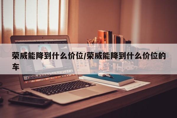 荣威能降到什么价位/荣威能降到什么价位的车