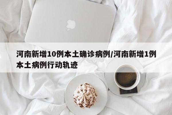河南新增10例本土确诊病例/河南新增1例本土病例行动轨迹