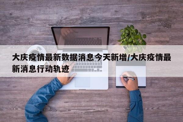 大庆疫情最新数据消息今天新增/大庆疫情最新消息行动轨迹