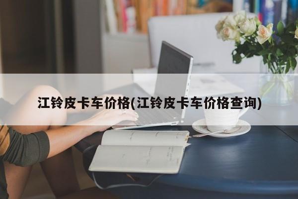 江铃皮卡车价格(江铃皮卡车价格查询)